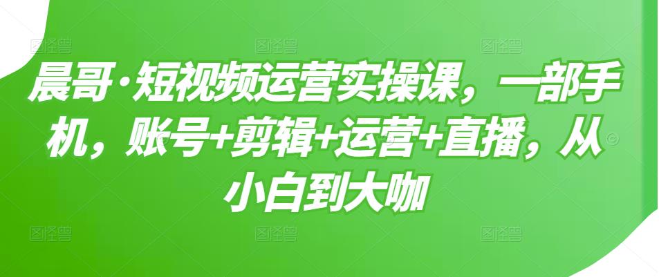 晨哥·短視頻運營實操課，一部手機，賬號 剪輯 運營 直播，從小白到大咖