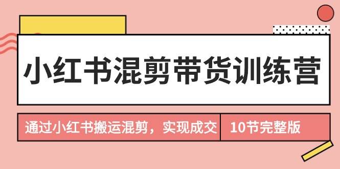 小紅書混剪帶貨訓(xùn)練營，通過小紅書搬運(yùn)混剪，實(shí)現(xiàn)成交（10節(jié)課完結(jié)版）