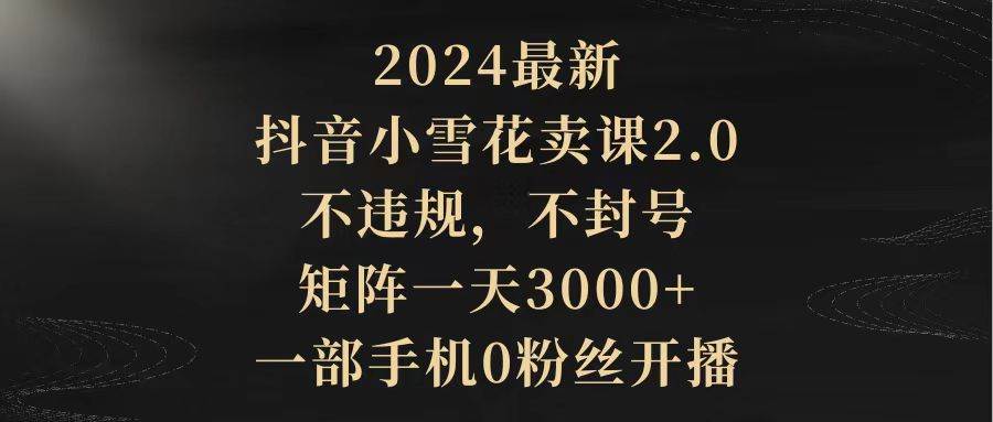 2024最新抖音小雪花賣課2.0 不違規 不封號 矩陣一天3000+一部手機0粉絲開播