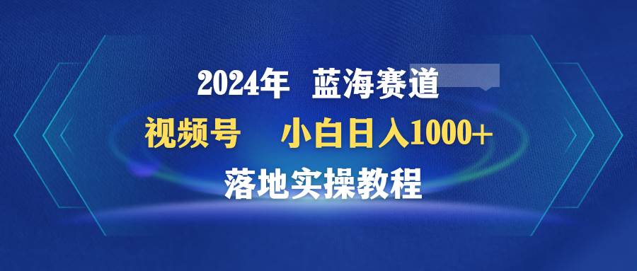 2024年藍海賽道 視頻號  小白日入1000+ 落地實操教程