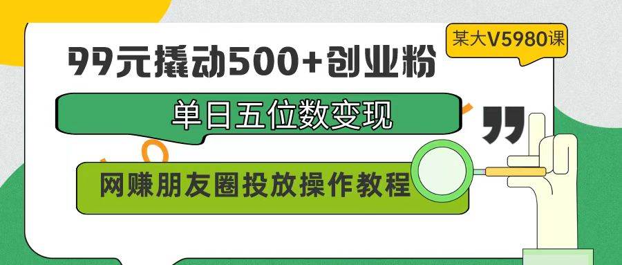 99元撬動500+創業粉，單日五位數變現，網賺朋友圈投放操作教程價值5980！