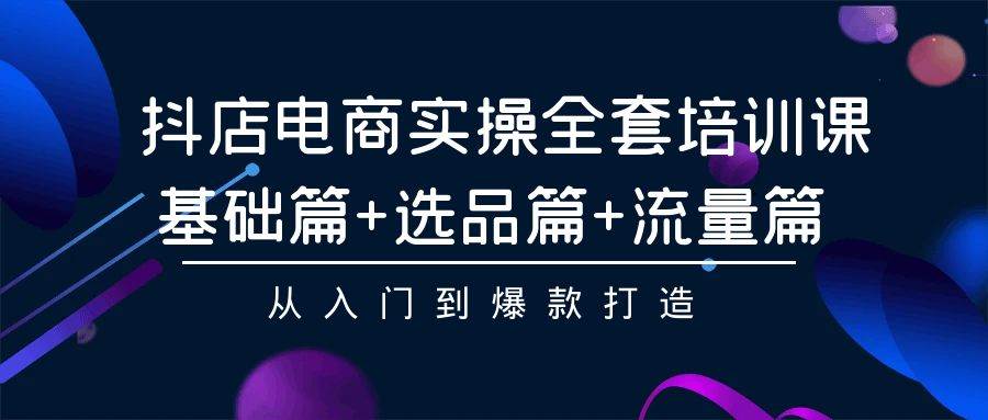 抖店電商實操全套培訓課：基礎(chǔ)篇+選品篇+流量篇，從入門到爆款打造