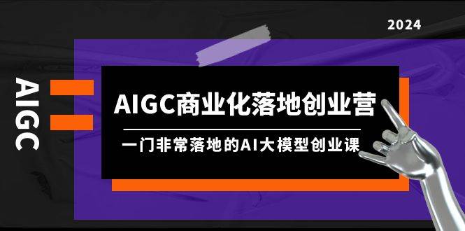 AIGC-商業化落地創業營，一門非常落地的AI大模型創業課（8節課+資料）