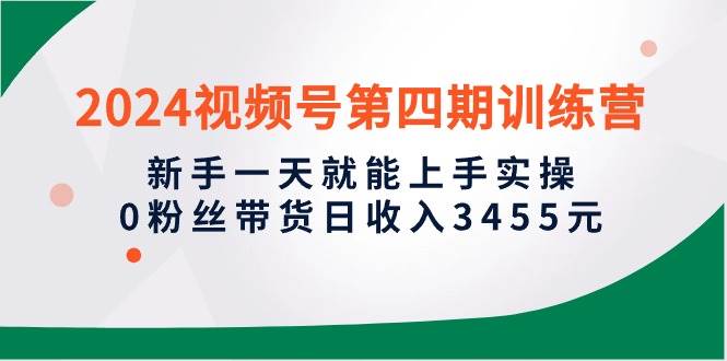 2024視頻號第四期訓練營，新手一天就能上手實操，0粉絲帶貨日收入3455元