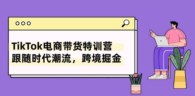 TikTok電商帶貨特訓營，跟隨時代潮流，跨境掘金（8節課）