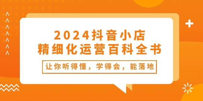 2024抖音小店-精細(xì)化運營百科全書：讓你聽得懂，學(xué)得會，能落地（34節(jié)課）