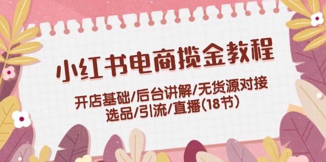 小紅書電商攬金教程：開店基礎(chǔ)/后臺講解/無貨源對接/選品/引流/直播(18節(jié))